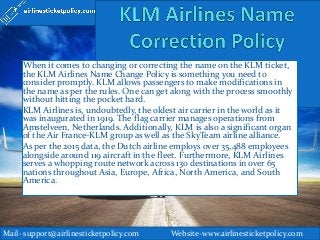 When it comes to changing or correcting the name on the KLM ticket,
the KLM Airlines Name Change Policy is something you need to
consider promptly. KLM allows passengers to make modifications in
the name as per the rules. One can get along with the process smoothly
without hitting the pocket hard.
KLM Airlines is, undoubtedly, the oldest air carrier in the world as it
was inaugurated in 1919. The flag carrier manages operations from
Amstelveen, Netherlands. Additionally, KLM is also a significant organ
of the Air France-KLM group as well as the SkyTeam airline alliance.
As per the 2015 data, the Dutch airline employs over 35,488 employees
alongside around 119 aircraft in the fleet. Furthermore, KLM Airlines
serves a whopping route network across 130 destinations in over 65
nations throughout Asia, Europe, Africa, North America, and South
America.
Mail- support@airlinesticketpolicy.com Website-www.airlinesticketpolicy.com
 