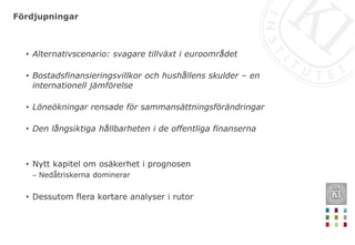 Fördjupningar
• Alternativscenario: svagare tillväxt i euroområdet
• Bostadsfinansieringsvillkor och hushållens skulder – en
internationell jämförelse
• Löneökningar rensade för sammansättningsförändringar
• Den långsiktiga hållbarheten i de offentliga finanserna
• Nytt kapitel om osäkerhet i prognosen
– Nedåtriskerna dominerar
• Dessutom flera kortare analyser i rutor
 