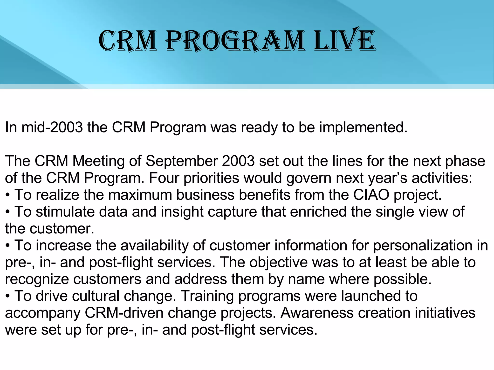 CRM PROGRAM LIVE In mid-2003 the CRM Program was ready to be implemented.  The CRM Meeting of September 2003 set out the lines for the next phase of the CRM Program. Four priorities would govern next year’s activities: •  To realize the maximum business benefits from the CIAO project.  •  To stimulate data and insight capture that enriched the single view of the customer.  •  To increase the availability of customer information for personalization in pre-, in- and post-flight services. The objective was to at least be able to recognize customers and address them by name where possible.  •  To drive cultural change. Training programs were launched to accompany CRM-driven change projects. Awareness creation initiatives were set up for pre-, in- and post-flight services.  