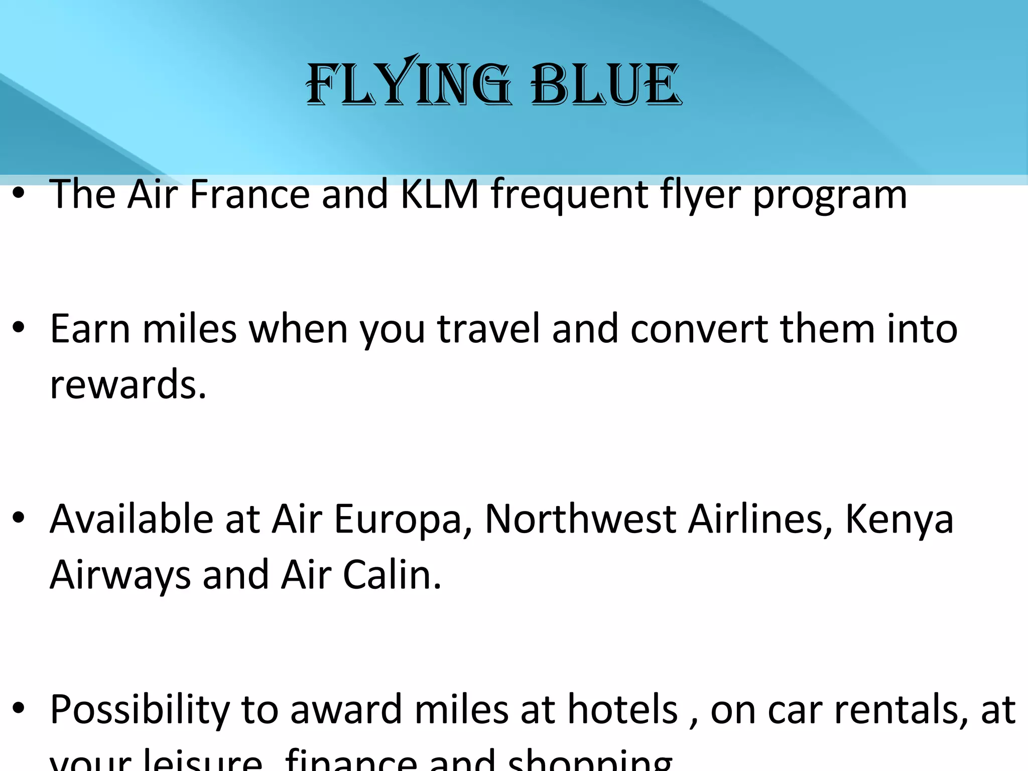 FLYING BLUE The Air France and KLM frequent flyer program Earn miles when you travel and convert them into rewards. Available at Air Europa, Northwest Airlines, Kenya Airways and Air Calin. Possibility to award miles at hotels , on car rentals, at your leisure, finance and shopping. 