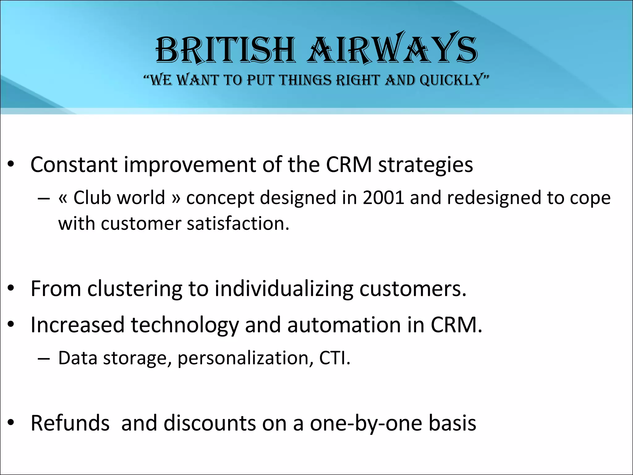 British  airways “We want to put things right and quickly” Constant improvement of the CRM strategies « Club world » concept designed in 2001 and redesigned to cope with customer satisfaction. From clustering to individualizing customers. Increased technology and automation in CRM. Data storage, personalization, CTI. Refunds  and discounts on a one-by-one basis 