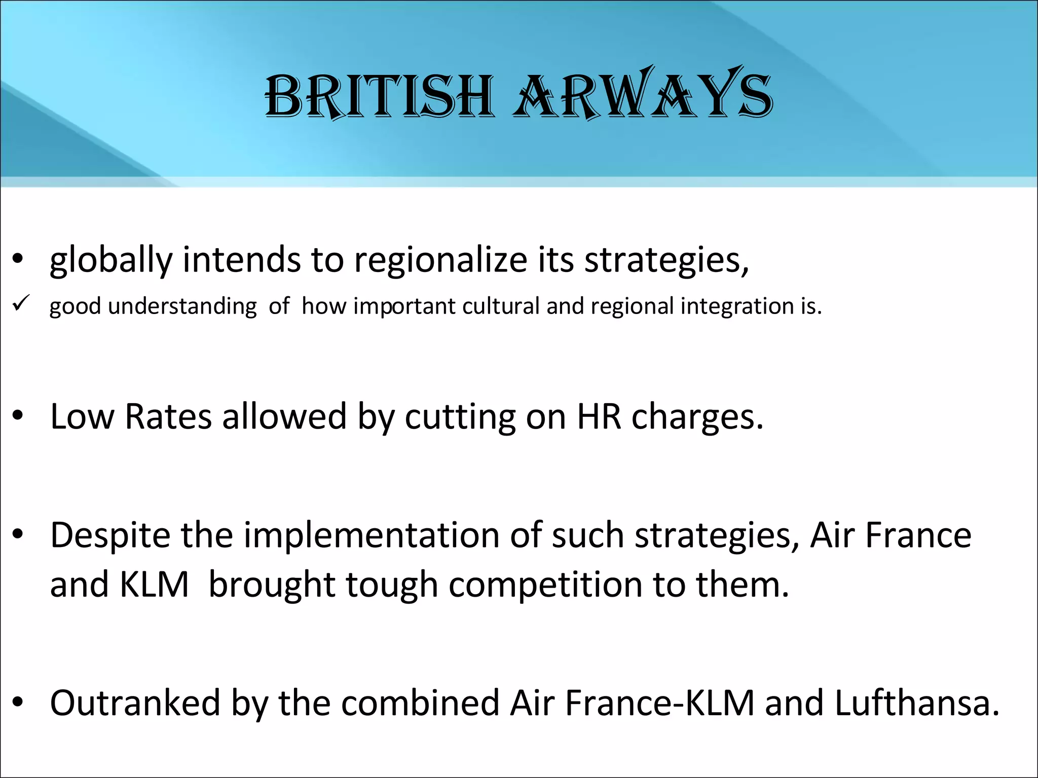 British Arways globally intends to regionalize its strategies,  good understanding  of  how important cultural and regional integration is. Low Rates allowed by cutting on HR charges. Despite the implementation of such strategies, Air France and KLM  brought tough competition to them. Outranked by the combined Air France-KLM and Lufthansa. 