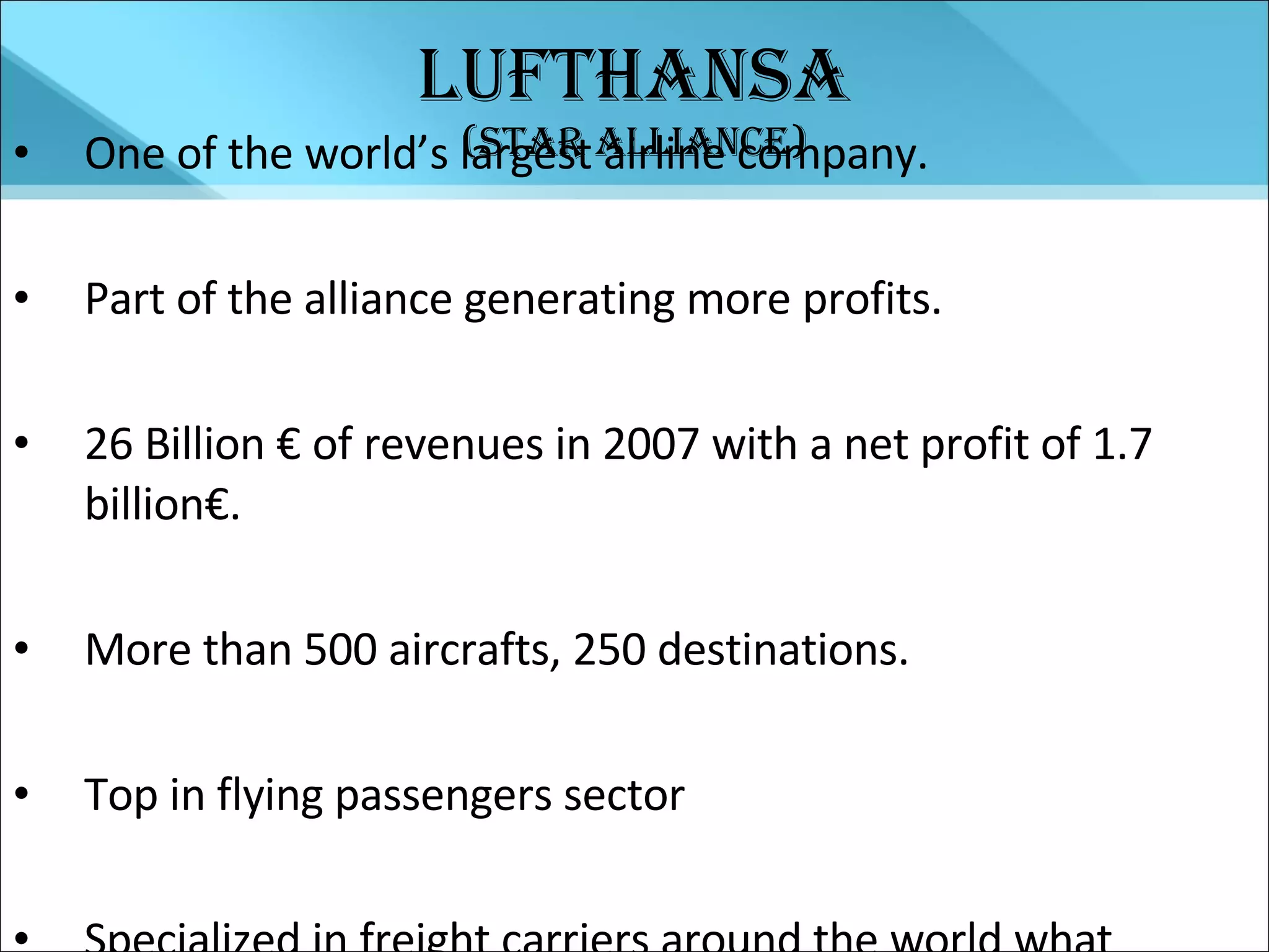 Lufthansa (Star Alliance) One of the world’s largest airline company. Part of the alliance generating more profits. 26 Billion € of revenues in 2007 with a net profit of 1.7 billion€. More than 500 aircrafts, 250 destinations. Top in flying passengers sector Specialized in freight carriers around the world what ensures such performance. 