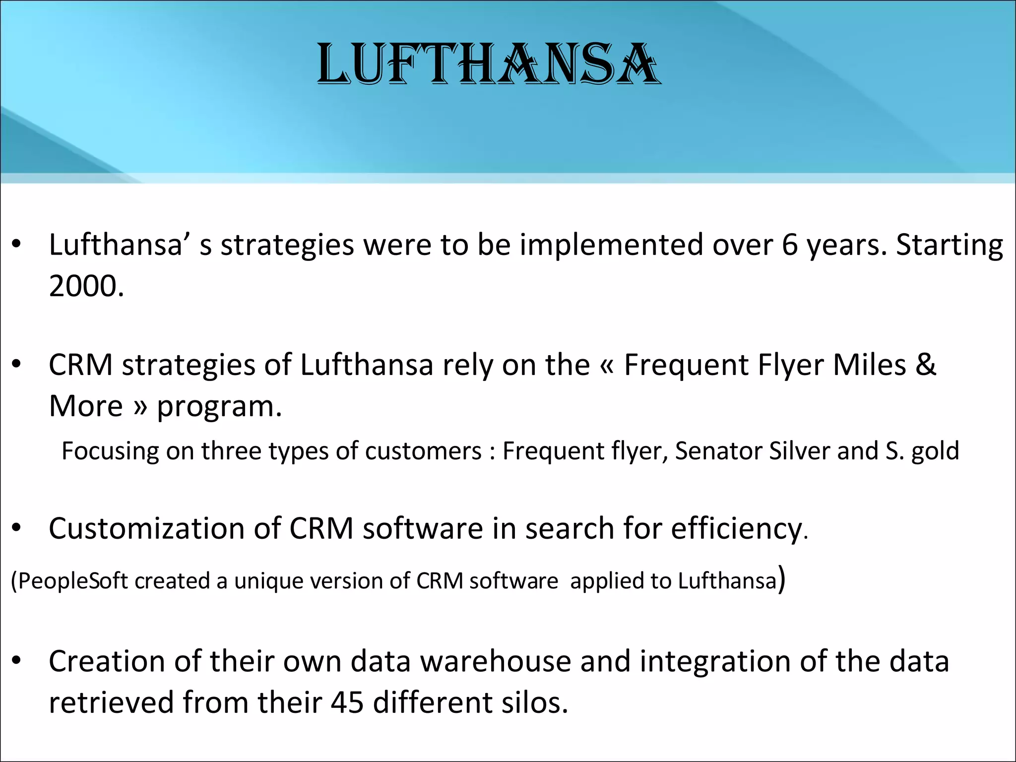 Lufthansa Lufthansa’ s strategies were to be implemented over 6 years. Starting 2000. CRM strategies of Lufthansa rely on the « Frequent Flyer Miles & More » program. Focusing on three types of customers : Frequent flyer, Senator Silver and S. gold Customization of CRM software in search for efficiency .  (PeopleSoft created a unique version of CRM software  applied to Lufthansa ) Creation of their own data warehouse and integration of the data retrieved from their 45 different silos. 