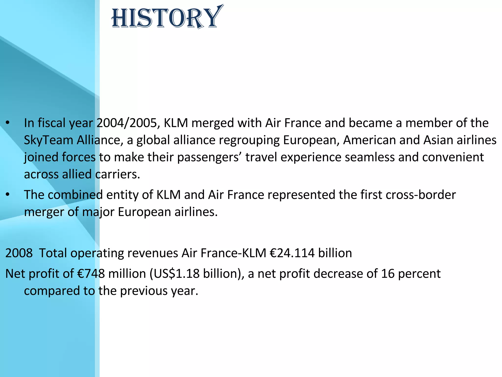 HISTORY In fiscal year 2004/2005, KLM merged with Air France and became a member of the SkyTeam Alliance, a global alliance regrouping European, American and Asian airlines joined forces to make their passengers’ travel experience seamless and convenient across allied carriers.  The combined entity of KLM and Air France represented the first cross-border merger of major European airlines. 2008  Total operating revenues Air France-KLM €24.114 billion Net profit of €748 million (US$1.18 billion), a net profit decrease of 16 percent compared to the previous year. 