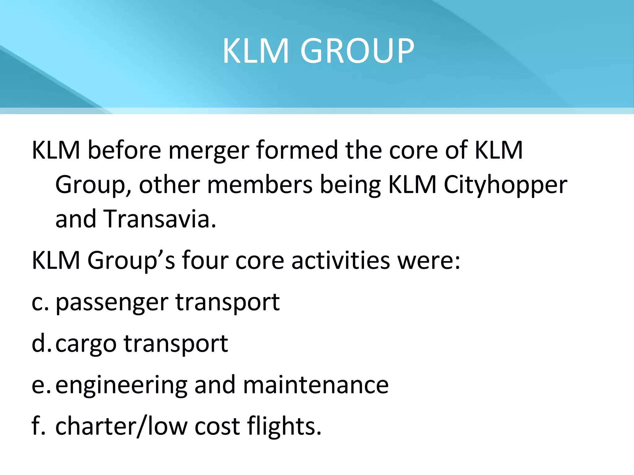 KLM GROUP KLM before merger formed the core of KLM Group, other members being KLM Cityhopper and Transavia.  KLM Group’s four core activities were:  passenger transport cargo transport engineering and maintenance charter/low cost flights. 