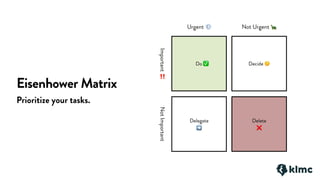 Eisenhower Matrix
Prioritize your tasks.
Do ✅ Decide 🤔
Delete
❌
Delegate
➡
Important
‼
NotImportant
Urgent 💨 Not Urgent 🐢
 