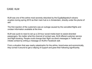 CASE: KLM KLM was one of the airline most severely disturbed by the Eyjafjallajoekull volcano eruption during spring 2010 as their main hub is in Amsterdam, directly under the plume of ash. The first reaction of the customers was an outrage caused by the cancelled flights and unclear information available at the time. KLM was quick to react to set up a 24-hour social media team to assist stranded passengers. No matter what the channel of contact was, KLM offered customer service and flight booking. People could change their flight via direct messages in Twitter and initiate contact by writing a message on KLM’s Facebook wall. From a situation that was nearly catastrophic for the airline, brand-wise and economically, they turned it around to get a rallying of support and grew their following significantly. 