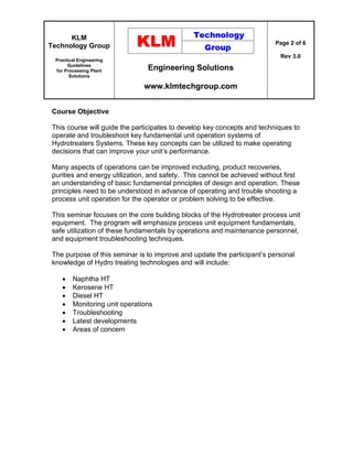 KLM
Technology Group
Practical Engineering
Guidelines
for Processing Plant
Solutions
Engineering Solutions
www.klmtechgroup.com
Page 2 of 6
Rev 3.0
Course Objective
This course will guide the participates to develop key concepts and techniques to
operate and troubleshoot key fundamental unit operation systems of
Hydrotreaters Systems. These key concepts can be utilized to make operating
decisions that can improve your unit’s performance.
Many aspects of operations can be improved including, product recoveries,
purities and energy utilization, and safety. This cannot be achieved without first
an understanding of basic fundamental principles of design and operation. These
principles need to be understood in advance of operating and trouble shooting a
process unit operation for the operator or problem solving to be effective.
This seminar focuses on the core building blocks of the Hydrotreater process unit
equipment. The program will emphasize process unit equipment fundamentals,
safe utilization of these fundamentals by operations and maintenance personnel,
and equipment troubleshooting techniques.
The purpose of this seminar is to improve and update the participant’s personal
knowledge of Hydro treating technologies and will include:
 Naphtha HT
 Kerosene HT
 Diesel HT
 Monitoring unit operations
 Troubleshooting
 Latest developments
 Areas of concern
 