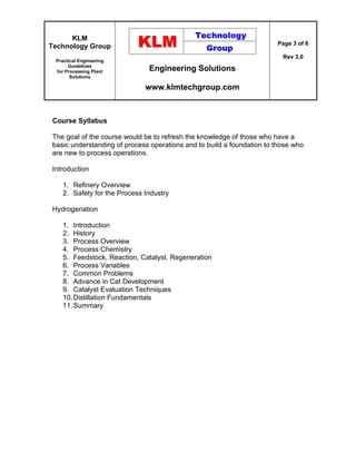 KLM
Technology Group
Practical Engineering
Guidelines
for Processing Plant
Solutions
Engineering Solutions
www.klmtechgroup.com
Page 3 of 6
Rev 3.0
Course Syllabus
The goal of the course would be to refresh the knowledge of those who have a
basic understanding of process operations and to build a foundation to those who
are new to process operations.
Introduction
1. Refinery Overview
2. Safety for the Process Industry
Hydrogenation
1. Introduction
2. History
3. Process Overview
4. Process Chemistry
5. Feedstock, Reaction, Catalyst, Regeneration
6. Process Variables
7. Common Problems
8. Advance in Cat Development
9. Catalyst Evaluation Techniques
10.Distillation Fundamentals
11.Summary
 