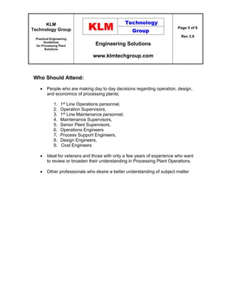 KLM
Technology Group
Practical Engineering
Guidelines
for Processing Plant
Solutions
Engineering Solutions
www.klmtechgroup.com
Page 5 of 6
Rev 3.0
Who Should Attend:
 People who are making day to day decisions regarding operation, design,
and economics of processing plants;
1. 1st Line Operations personnel,
2. Operation Supervisors,
3. 1st Line Maintenance personnel,
4. Maintenance Supervisors,
5. Senior Plant Supervisors,
6. Operations Engineers
7. Process Support Engineers,
8. Design Engineers,
9. Cost Engineers
 Ideal for veterans and those with only a few years of experience who want
to review or broaden their understanding in Processing Plant Operations.
 Other professionals who desire a better understanding of subject matter
 