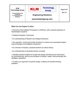 KLM
Technology Group
Practical Engineering
Guidelines
for Processing Plant
Solutions
Engineering Solutions
www.klmtechgroup.com
Page 6 of 6
Rev 3.0
What You Can Expect To Gain;
• Overview of the Catalytic Processes in a Refinery, with a special emphasis on
Hydrotreaters Systems
• Catalyst Evaluation Techniques
• An understanding of Reactor and Catalyst interaction
• The operation, control and trouble shooting of a reactor and associated heaters,
heat exchangers and distillation equipment
• An overview of reactors, practical solutions as well as theory
• An understanding of essential reaction concepts
• Valuable practical insights for trouble free design and field proven techniques
for commissioning, start up and shutdown of reactor, heater, heat exchanger and
distillation operations
• To tailor your approach to specific design, analysis and trouble shooting
problems.
 