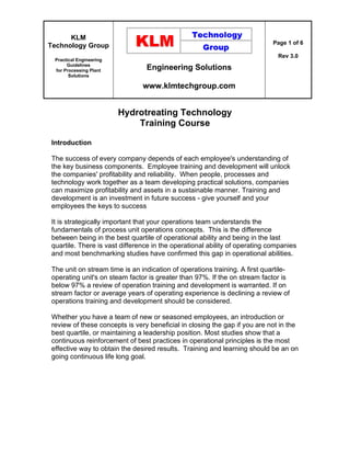 KLM
Technology Group
Practical Engineering
Guidelines
for Processing Plant
Solutions
Engineering Solutions
www.klmtechgroup.com
Page 1 of 6
Rev 3.0
Hydrotreating Technology
Training Course
Introduction
The success of every company depends of each employee's understanding of
the key business components. Employee training and development will unlock
the companies' profitability and reliability. When people, processes and
technology work together as a team developing practical solutions, companies
can maximize profitability and assets in a sustainable manner. Training and
development is an investment in future success - give yourself and your
employees the keys to success
It is strategically important that your operations team understands the
fundamentals of process unit operations concepts. This is the difference
between being in the best quartile of operational ability and being in the last
quartile. There is vast difference in the operational ability of operating companies
and most benchmarking studies have confirmed this gap in operational abilities.
The unit on stream time is an indication of operations training. A first quartile-
operating unit's on steam factor is greater than 97%. If the on stream factor is
below 97% a review of operation training and development is warranted. If on
stream factor or average years of operating experience is declining a review of
operations training and development should be considered.
Whether you have a team of new or seasoned employees, an introduction or
review of these concepts is very beneficial in closing the gap if you are not in the
best quartile, or maintaining a leadership position. Most studies show that a
continuous reinforcement of best practices in operational principles is the most
effective way to obtain the desired results. Training and learning should be an on
going continuous life long goal.
 