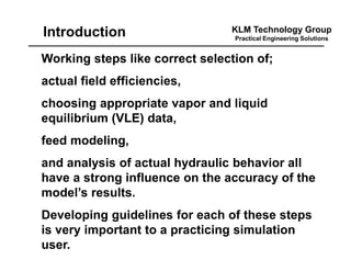 KLM Technology Group
Practical Engineering Solutions
Working steps like correct selection of;
actual field efficiencies,
choosing appropriate vapor and liquid
equilibrium (VLE) data,
feed modeling,
and analysis of actual hydraulic behavior all
have a strong influence on the accuracy of the
model’s results.
Developing guidelines for each of these steps
is very important to a practicing simulation
user.
Introduction
 
