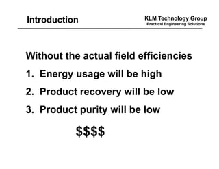 KLM Technology Group
Practical Engineering Solutions
Without the actual field efficiencies
1. Energy usage will be high
2. Product recovery will be low
3. Product purity will be low
$$$$
Introduction
 