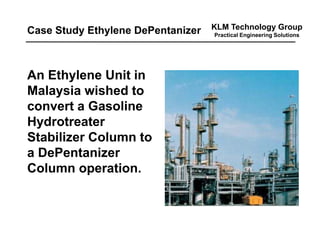 KLM Technology Group
Practical Engineering Solutions
An Ethylene Unit in
Malaysia wished to
convert a Gasoline
Hydrotreater
Stabilizer Column to
a DePentanizer
Column operation.
Case Study Ethylene DePentanizer
 