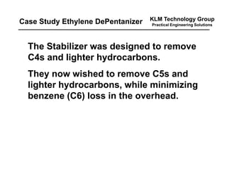 KLM Technology Group
Practical Engineering Solutions
The Stabilizer was designed to remove
C4s and lighter hydrocarbons.
They now wished to remove C5s and
lighter hydrocarbons, while minimizing
benzene (C6) loss in the overhead.
Case Study Ethylene DePentanizer
 