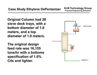 KLM Technology Group
Practical Engineering Solutions
LIGHT ENDS
PRODUCT
Original Column had 28
sieve deck trays, with a
bottom diameter of 1.8
meters, and a top
diameter of 1.0 meters.
The original design
feed rate was 16,155
tons/hr with a bottoms
specification of 1.0%
C4s and lighter.
Case Study Ethylene DePentanizer
 