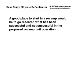 KLM Technology Group
Practical Engineering Solutions
A good place to start in a revamp would
be to go research what has been
successful and not successful in the
proposed revamp unit operation.
Case Study Ethylene DePentanizer
 