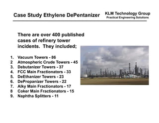 KLM Technology Group
Practical Engineering Solutions
There are over 400 published
cases of refinery tower
incidents. They included;
1. Vacuum Towers - 86
2 Atmospheric Crude Towers - 45
3. Debutanizer Towers - 37
4. FCC Main Fractionators - 33
5. DeEthanizer Towers - 23
6. DePropanizer Towers - 22
7. Alky Main Fractionators - 17
8 Coker Main Fractionators - 15
9. Naphtha Splitters - 11
Case Study Ethylene DePentanizer
 