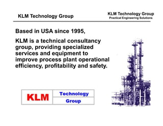 KLM Technology Group
Practical Engineering Solutions
Based in USA since 1995,
KLM is a technical consultancy
group, providing specialized
services and equipment to
improve process plant operational
efficiency, profitability and safety.
KLM Technology Group
 