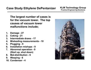 KLM Technology Group
Practical Engineering Solutions
The largest number of cases is
for the vacuum tower. The top
causes of vacuum tower
malfunctions include;
1. Damage - 27
2. Coking - 21
3. Intermediate draws - 17
4. Misleading measurements - 10
5. Plugging - 9
6. Installation mishaps - 9
7. Abnormal operation - 9
(Start up, shut down)
8. Mal-distribution - 6
9. Weeping - 6
10. Condenser - 4
Case Study Ethylene DePentanizer
 