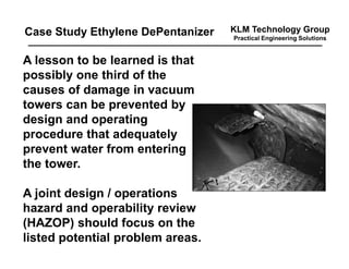 KLM Technology Group
Practical Engineering Solutions
A lesson to be learned is that
possibly one third of the
causes of damage in vacuum
towers can be prevented by
design and operating
procedure that adequately
prevent water from entering
the tower.
A joint design / operations
hazard and operability review
(HAZOP) should focus on the
listed potential problem areas.
Case Study Ethylene DePentanizer
 