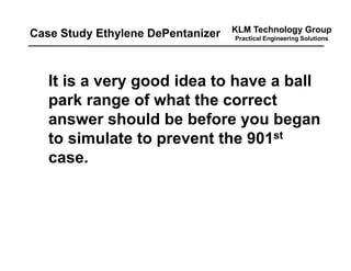 KLM Technology Group
Practical Engineering Solutions
It is a very good idea to have a ball
park range of what the correct
answer should be before you began
to simulate to prevent the 901st
case.
Case Study Ethylene DePentanizer
 