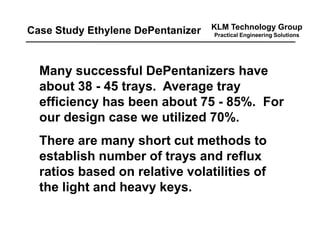 KLM Technology Group
Practical Engineering Solutions
Many successful DePentanizers have
about 38 - 45 trays. Average tray
efficiency has been about 75 - 85%. For
our design case we utilized 70%.
There are many short cut methods to
establish number of trays and reflux
ratios based on relative volatilities of
the light and heavy keys.
Case Study Ethylene DePentanizer
 