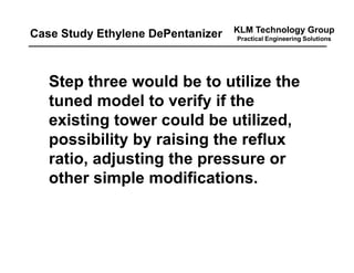 KLM Technology Group
Practical Engineering Solutions
Step three would be to utilize the
tuned model to verify if the
existing tower could be utilized,
possibility by raising the reflux
ratio, adjusting the pressure or
other simple modifications.
Case Study Ethylene DePentanizer
 