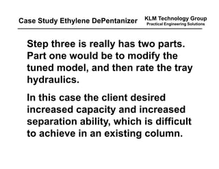 KLM Technology Group
Practical Engineering Solutions
Step three is really has two parts.
Part one would be to modify the
tuned model, and then rate the tray
hydraulics.
In this case the client desired
increased capacity and increased
separation ability, which is difficult
to achieve in an existing column.
Case Study Ethylene DePentanizer
 