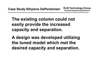 KLM Technology Group
Practical Engineering Solutions
The existing column could not
easily provide the increased
capacity and separation.
A design was developed utilizing
the tuned model which met the
desired capacity and separation.
Case Study Ethylene DePentanizer
 