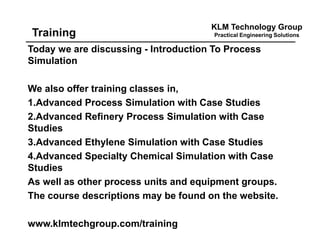 KLM Technology Group
Practical Engineering SolutionsTraining
Today we are discussing - Introduction To Process
Simulation
We also offer training classes in,
1.Advanced Process Simulation with Case Studies
2.Advanced Refinery Process Simulation with Case
Studies
3.Advanced Ethylene Simulation with Case Studies
4.Advanced Specialty Chemical Simulation with Case
Studies
As well as other process units and equipment groups.
The course descriptions may be found on the website.
www.klmtechgroup.com/training
 