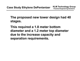 KLM Technology Group
Practical Engineering Solutions
The proposed new tower design had 40
stages.
This required a 1.8 meter bottom
diameter and a 1.2 meter top diameter
due to the increase capacity and
separation requirements.
Case Study Ethylene DePentanizer
 