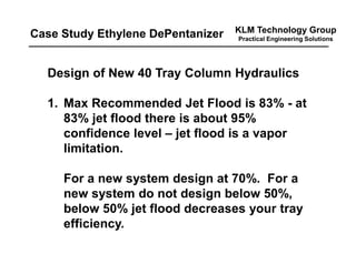 KLM Technology Group
Practical Engineering Solutions
Design of New 40 Tray Column Hydraulics
1. Max Recommended Jet Flood is 83% - at
83% jet flood there is about 95%
confidence level – jet flood is a vapor
limitation.
For a new system design at 70%. For a
new system do not design below 50%,
below 50% jet flood decreases your tray
efficiency.
Case Study Ethylene DePentanizer
 