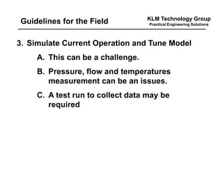 KLM Technology Group
Practical Engineering SolutionsGuidelines for the Field
3. Simulate Current Operation and Tune Model
A. This can be a challenge.
B. Pressure, flow and temperatures
measurement can be an issues.
C. A test run to collect data may be
required
 