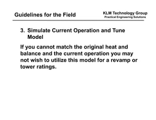 KLM Technology Group
Practical Engineering SolutionsGuidelines for the Field
3. Simulate Current Operation and Tune
Model
If you cannot match the original heat and
balance and the current operation you may
not wish to utilize this model for a revamp or
tower ratings.
 