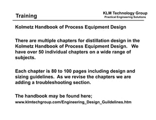 KLM Technology Group
Practical Engineering SolutionsTraining
Kolmetz Handbook of Process Equipment Design
There are multiple chapters for distillation design in the
Kolmetz Handbook of Process Equipment Design. We
have over 50 individual chapters on a wide range of
subjects.
Each chapter is 80 to 100 pages including design and
sizing guidelines. As we revise the chapters we are
adding a troubleshooting section.
The handbook may be found here;
www.klmtechgroup.com/Engineering_Design_Guildelines.htm
 