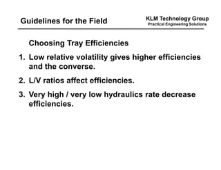 KLM Technology Group
Practical Engineering SolutionsGuidelines for the Field
Choosing Tray Efficiencies
1. Low relative volatility gives higher efficiencies
and the converse.
2. L/V ratios affect efficiencies.
3. Very high / very low hydraulics rate decrease
efficiencies.
 