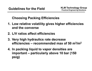 KLM Technology Group
Practical Engineering SolutionsGuidelines for the Field
Choosing Packing Efficiencies
1. Low relative volatility gives higher efficiencies
and the converse
2. L/V ratios affect efficiencies
3. Very high hydraulics rate decrease
efficiencies – recommended max of 50 m3/m2
4. In packing liquid to vapor densities are
important – particularly above 10 bar (150
psig)
 