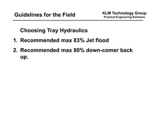 KLM Technology Group
Practical Engineering SolutionsGuidelines for the Field
Choosing Tray Hydraulics
1. Recommended max 83% Jet flood
2. Recommended max 80% down-comer back
up.
 