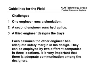 KLM Technology Group
Practical Engineering SolutionsGuidelines for the Field
Challenges
1. One engineer runs a simulation.
2. A second engineer runs hydraulics.
3. A third engineer designs the trays.
Each assumes the other engineer has
adequate safety margin in his design. They
can be employed by two different companies
in three locations. It is very important that
there is adequate communication among the
designers.
 