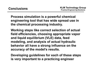 KLM Technology Group
Practical Engineering SolutionsConclusions
Process simulation is a powerful chemical
engineering tool that has wide spread use in
the chemical processing industry.
Working steps like correct selection of actual
field efficiencies, choosing appropriate vapor
and liquid equilibrium (VLE) data, feed
modeling, and analysis of actual hydraulic
behavior all have a strong influence on the
accuracy of the model’s results.
Developing guidelines for each of these steps
is very important to a practicing engineer
 