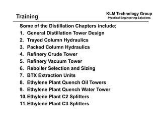 KLM Technology Group
Practical Engineering SolutionsTraining
Some of the Distillation Chapters include;
1. General Distillation Tower Design
2. Trayed Column Hydraulics
3. Packed Column Hydraulics
4. Refinery Crude Tower
5. Refinery Vacuum Tower
6. Reboiler Selection and Sizing
7. BTX Extraction Units
8. Ethylene Plant Quench Oil Towers
9. Ethylene Plant Quench Water Tower
10.Ethylene Plant C2 Splitters
11.Ethylene Plant C3 Splitters
 