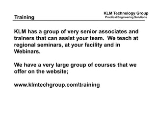 KLM Technology Group
Practical Engineering SolutionsTraining
KLM has a group of very senior associates and
trainers that can assist your team. We teach at
regional seminars, at your facility and in
Webinars.
We have a very large group of courses that we
offer on the website;
www.klmtechgroup.comtraining
 