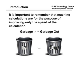 KLM Technology Group
Practical Engineering Solutions
It is important to remember that machine
calculations are for the purpose of
improving only the speed of the
calculation.
Garbage In = Garbage Out
Introduction
 