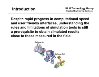 KLM Technology Group
Practical Engineering Solutions
Despite rapid progress in computational speed
and user friendly interfaces, understanding the
rules and limitations of simulation tools is still
a prerequisite to obtain simulated results
close to those measured in the field.
Introduction
 