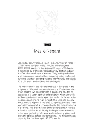 1965
Located at Jalan Perdana, Tasik Perdana, Wilayah Perse-
kutuan Kuala Lumpur, Masjid Negara Malaysia (‫دجسم‬
‫اراݢن‬ ‫ايسيلم‬ ) which is the National Mosque of Malaysia
is designed by architects Howard Ashley, Hisham Albakri
and Data Baharuddin Abu Kassim. They attempted a bold
and modern approach for the mosque by using reinforced
concrete the main building material to symbolize the aspira-
tions of a then newly independent Malaysia.
The main dome of the National Mosque is designed in the
shape of an 18-point star to represent the 13 states of Ma-
laysia and the five central Pillars of Islam, and has the ap-
pearance of a partly opened umbrella roof which symbolis-
es the aspirations of an independent nation. Adjacent to the
mosque is a 73-metre-high minaret. The umbrella, synony-
mous with the tropics, is featured conspicuously – the main
roof is reminiscent of an open umbrella, the minaret’s cap a
folded one. The folded plates of the concrete main roof are
a creative solution to achieving the larger spans required
in the main gathering hall. Meanwhile, reflecting pools and
fountains spread across the compound. The mosque has a
capacity that can hold up to 15,000 people.
Masjid Negara
 