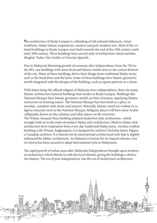The architecture of Kuala Lumpur is a blending of old colonial influences, Asian
traditions, Malay Islamic inspirations, modern and post-modern mix. Most of the co-
lonial buildings in Kuala Lumpur were built towards the end of the 19th century until
early 20th century. These buildings have several style of architecture which includes
Mughal, Tudor, Neo-Gothic or Grecian-Spanish.
Due to Malaysia’s blooming growth of economy after Independence from the 70’s to
the 90’s, saw buildings with more local and Islamic motifs arise in the central districts
of the city. Many of these buildings derive their design from traditional Malay items,
such as the head dress and the keris. Some of these buildings have Islamic geometric
motifs integrated with the designs of the building, such as square patterns or a dome.
With Islam being the official religion of Malaysia since independence, there are many
Islamic architecture featured buildings that resides in Kuala Lumpur. Buildings like
National Mosque have Islamic geometric motifs on their structure, signifying Islamic
restriction on drawing nature. The National Mosque has been built as a place of
worship , complete with dome and minaret. Naturally, Islamic motif are evident in re-
ligious structure such as the National Mosque. Religious places will have more Arabic
calligraphy drawn on the columns and other places on the structure.
The Wisma Amanah Raya building adapted modernist style architecture , which
strongly held on to the roots of modern Malay style architecture. Modern Malay style
architecture drew inspiration from every day traditional Malay items. Another evident
building is the Wisma Angkasapuri, it is designed by architect Nicholas James Pappas,
a Canadian architect. It is famous for its international architectural style that is slightly
influenced by Malay Architecture. As Malaysia is known for its tropical climate, a lot
of criteria has been assured to adapt International style to Malaysian’s.
The rapid growth of urban areas after Malaysia’s Independence brought upon modern-
ist architecture which blends in with the local identity, giving the buildings a distinc-
tive feature. The era of post-independence was the era of modernism architecture.
 