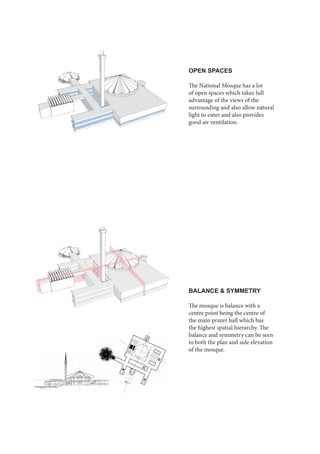OPEN SPACES
The National Mosque has a lot
of open spaces which takes full
advantage of the views of the
surrounding and also allow natural
light to enter and also provides
good air ventilation.
BALANCE & SYMMETRY
The mosque is balance with a
centre point being the centre of
the main prayer hall which has
the highest spatial hierarchy. The
balance and symmetry can be seen
in both the plan and side elevation
of the mosque.
 